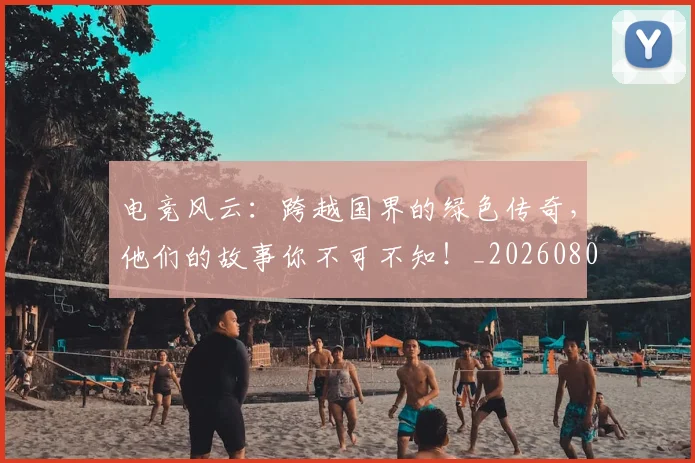 电竞风云:跨越国界的绿色传奇,他们的故事你不可不知!_20260802163036