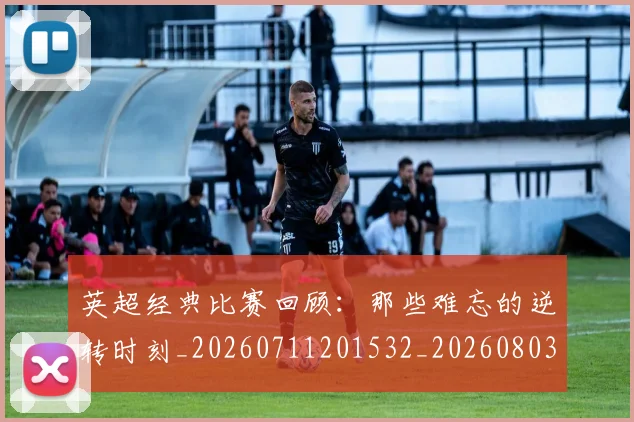 英超经典比赛回顾：那些难忘的逆转时刻_20260711201532_20260803145732