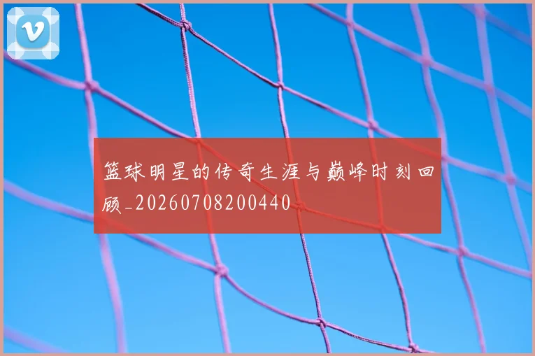 篮球明星的传奇生涯与巅峰时刻回顾_20260708200440