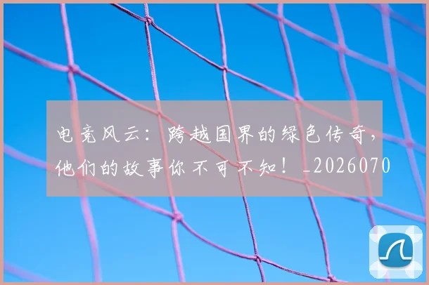 电竞风云：跨越国界的绿色传奇，他们的故事你不可不知！_20260708193826